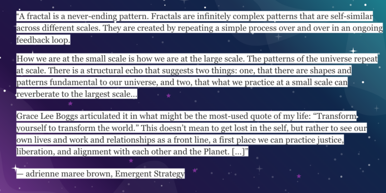 Starry background in purple and green with text that reads A fractal is a never-ending pattern. Fractals are infinitely complex patterns that are self-similar across different scales. They are created by repeating a simple process over and over in an ongoing feedback loop. How we are at the small scale is how we are at the large scale. The patterns of the universe repeat at scale. There is a structural echo that suggests two things: one, that there are shapes and patterns fundamental to our universe, and two, that what we practice at a small scale can reverberate to the largest scale… Grace Lee Boggs articulated it in what might be the most-used quote of my life: “Transform yourself to transform the world.” This doesn’t mean to get lost in the self, but rather to see our own lives and work and relationships as a front line, a first place we can practice justice, liberation, and alignment with each other and the Planet. […]” — adrienne maree brown, Emergent Strategy